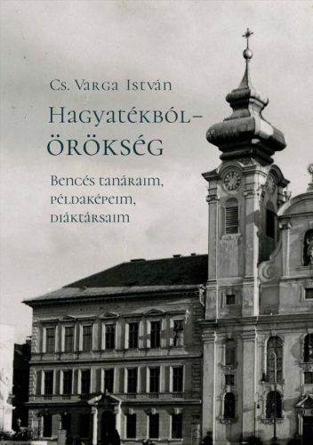 HAGYATÉKBÓL  ÖRÖKSÉG. BENCÉS TANÁRAIM, PÉLDAKÉPEIM, DIÁKTÁRSAIM (MÁSODIK, JAVÍT